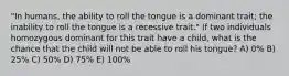 "In humans, the ability to roll the tongue is a dominant trait; the inability to roll the tongue is a recessive trait." If two individuals homozygous dominant for this trait have a child, what is the chance that the child will not be able to roll his tongue? A) 0% B) 25% C) 50% D) 75% E) 100%