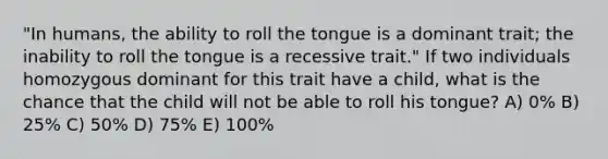 "In humans, the ability to roll the tongue is a dominant trait; the inability to roll the tongue is a recessive trait." If two individuals homozygous dominant for this trait have a child, what is the chance that the child will not be able to roll his tongue? A) 0% B) 25% C) 50% D) 75% E) 100%