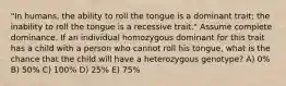 "In humans, the ability to roll the tongue is a dominant trait; the inability to roll the tongue is a recessive trait." Assume complete dominance. If an individual homozygous dominant for this trait has a child with a person who cannot roll his tongue, what is the chance that the child will have a heterozygous genotype? A) 0% B) 50% C) 100% D) 25% E) 75%