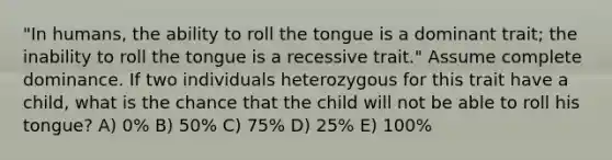 "In humans, the ability to roll the tongue is a dominant trait; the inability to roll the tongue is a recessive trait." Assume complete dominance. If two individuals heterozygous for this trait have a child, what is the chance that the child will not be able to roll his tongue? A) 0% B) 50% C) 75% D) 25% E) 100%