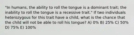 "In humans, the ability to roll the tongue is a dominant trait; the inability to roll the tongue is a recessive trait." If two individuals heterozygous for this trait have a child, what is the chance that the child will not be able to roll his tongue? A) 0% B) 25% C) 50% D) 75% E) 100%