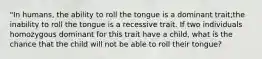 "In humans, the ability to roll the tongue is a dominant trait;the inability to roll the tongue is a recessive trait. If two individuals homozygous dominant for this trait have a child, what is the chance that the child will not be able to roll their tongue?