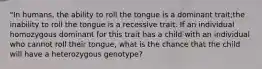 "In humans, the ability to roll the tongue is a dominant trait;the inability to roll the tongue is a recessive trait. If an individual homozygous dominant for this trait has a child with an individual who cannot roll their tongue, what is the chance that the child will have a heterozygous genotype?