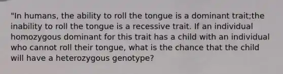 "In humans, the ability to roll the tongue is a dominant trait;the inability to roll the tongue is a recessive trait. If an individual homozygous dominant for this trait has a child with an individual who cannot roll their tongue, what is the chance that the child will have a heterozygous genotype?