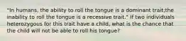 "In humans, the ability to roll the tongue is a dominant trait;the inability to roll the tongue is a recessive trait." If two individuals heterozygous for this trait have a child, what is the chance that the child will not be able to roll his tongue?