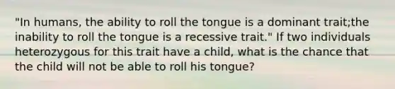 "In humans, the ability to roll the tongue is a dominant trait;the inability to roll the tongue is a recessive trait." If two individuals heterozygous for this trait have a child, what is the chance that the child will not be able to roll his tongue?