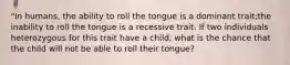 "In humans, the ability to roll the tongue is a dominant trait;the inability to roll the tongue is a recessive trait. If two individuals heterozygous for this trait have a child, what is the chance that the child will not be able to roll their tongue?