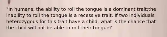 "In humans, the ability to roll the tongue is a dominant trait;the inability to roll the tongue is a recessive trait. If two individuals heterozygous for this trait have a child, what is the chance that the child will not be able to roll their tongue?