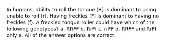 In humans, ability to roll the tongue (R) is dominant to being unable to roll (r). Having freckles (F) is dominant to having no freckles (f). A freckled tongue-roller could have which of the following genotypes? a. RRFF b. RrFf c. rrFF d. RRFF and RrFf only e. All of the answer options are correct.