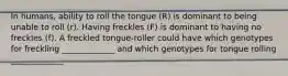 In humans, ability to roll the tongue (R) is dominant to being unable to roll (r). Having freckles (F) is dominant to having no freckles (f). A freckled tongue-roller could have which genotypes for freckling _____________ and which genotypes for tongue rolling _____________