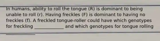 In humans, ability to roll the tongue (R) is dominant to being unable to roll (r). Having freckles (F) is dominant to having no freckles (f). A freckled tongue-roller could have which genotypes for freckling _____________ and which genotypes for tongue rolling _____________