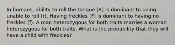 In humans, ability to roll the tongue (R) is dominant to being unable to roll (r). Having freckles (F) is dominant to having no freckles (f). A man heterozygous for both traits marries a woman heterozygous for both traits. What is the probability that they will have a child with freckles?