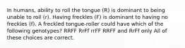 In humans, ability to roll the tongue (R) is dominant to being unable to roll (r). Having freckles (F) is dominant to having no freckles (f). A freckled tongue-roller could have which of the following genotypes? RRFF RrFf rrFF RRFF and RrFf only All of these choices are correct.