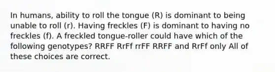 In humans, ability to roll the tongue (R) is dominant to being unable to roll (r). Having freckles (F) is dominant to having no freckles (f). A freckled tongue-roller could have which of the following genotypes? RRFF RrFf rrFF RRFF and RrFf only All of these choices are correct.