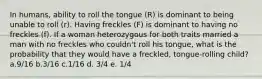 In humans, ability to roll the tongue (R) is dominant to being unable to roll (r). Having freckles (F) is dominant to having no freckles (f). If a woman heterozygous for both traits married a man with no freckles who couldn't roll his tongue, what is the probability that they would have a freckled, tongue-rolling child? a.9/16 b.3/16 c.1/16 d. 3/4 e. 1/4