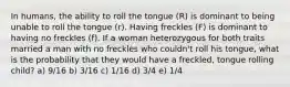 In humans, the ability to roll the tongue (R) is dominant to being unable to roll the tongue (r). Having freckles (F) is dominant to having no freckles (f). If a woman heterozygous for both traits married a man with no freckles who couldn't roll his tongue, what is the probability that they would have a freckled, tongue rolling child? a) 9/16 b) 3/16 c) 1/16 d) 3/4 e) 1/4