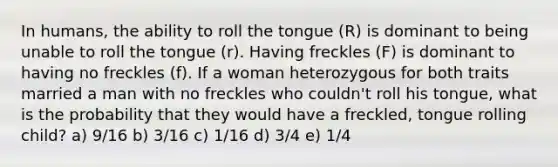 In humans, the ability to roll the tongue (R) is dominant to being unable to roll the tongue (r). Having freckles (F) is dominant to having no freckles (f). If a woman heterozygous for both traits married a man with no freckles who couldn't roll his tongue, what is the probability that they would have a freckled, tongue rolling child? a) 9/16 b) 3/16 c) 1/16 d) 3/4 e) 1/4