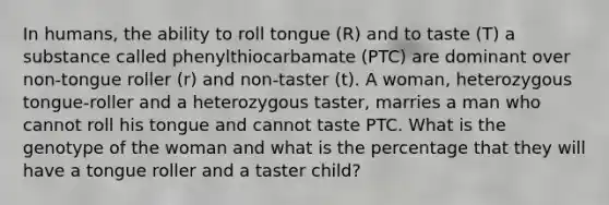 In humans, the ability to roll tongue (R) and to taste (T) a substance called phenylthiocarbamate (PTC) are dominant over non-tongue roller (r) and non-taster (t). A woman, heterozygous tongue-roller and a heterozygous taster, marries a man who cannot roll his tongue and cannot taste PTC. What is the genotype of the woman and what is the percentage that they will have a tongue roller and a taster child?