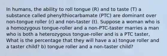 In humans, the ability to roll tongue (R) and to taste (T) a substance called phenylthiocarbamate (PTC) are dominant over non-tongue roller (r) and non-taster (t). Suppose a woman who is a homozygous tongue-roller and a non-PTC-taster marries a man who is both a heterozygous tongue-roller and is a PTC taster, What is the percentage that they will have a a) tongue roller and a taster child? b) tongue roller and a non-taster child?