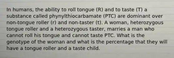 In humans, the ability to roll tongue (R) and to taste (T) a substance called phynylthiocarbamate (PTC) are dominant over non-tongue roller (r) and non-taster (t). A woman, heterozygous tongue roller and a heterozygous taster, marries a man who cannot roll his tongue and cannot taste PTC. What is the genotype of the woman and what is the percentage that they will have a tongue roller and a taste child.