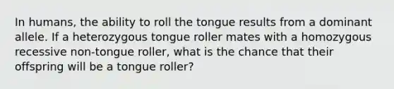 In humans, the ability to roll the tongue results from a dominant allele. If a heterozygous tongue roller mates with a homozygous recessive non-tongue roller, what is the chance that their offspring will be a tongue roller?