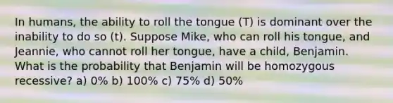 In humans, the ability to roll the tongue (T) is dominant over the inability to do so (t). Suppose Mike, who can roll his tongue, and Jeannie, who cannot roll her tongue, have a child, Benjamin. What is the probability that Benjamin will be homozygous recessive? a) 0% b) 100% c) 75% d) 50%