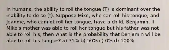 In humans, the ability to roll the tongue (T) is dominant over the inability to do so (t). Suppose Mike, who can roll his tongue, and Jeannie, who cannot roll her tongue, have a child, Benjamin. If Mike's mother was able to roll her tongue but his father was not able to roll his, then what is the probability that Benjamin will be able to roll his tongue? a) 75% b) 50% c) 0% d) 100%