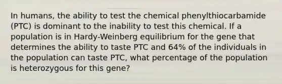 In humans, the ability to test the chemical phenylthiocarbamide (PTC) is dominant to the inability to test this chemical. If a population is in Hardy-Weinberg equilibrium for the gene that determines the ability to taste PTC and 64% of the individuals in the population can taste PTC, what percentage of the population is heterozygous for this gene?