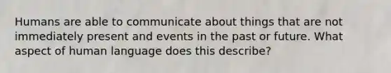 Humans are able to communicate about things that are not immediately present and events in the past or future. What aspect of human language does this describe?