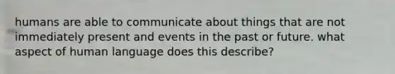 humans are able to communicate about things that are not immediately present and events in the past or future. what aspect of human language does this describe?