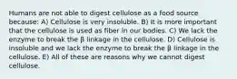 Humans are not able to digest cellulose as a food source because: A) Cellulose is very insoluble. B) It is more important that the cellulose is used as fiber in our bodies. C) We lack the enzyme to break the β linkage in the cellulose. D) Cellulose is insoluble and we lack the enzyme to break the β linkage in the cellulose. E) All of these are reasons why we cannot digest cellulose.