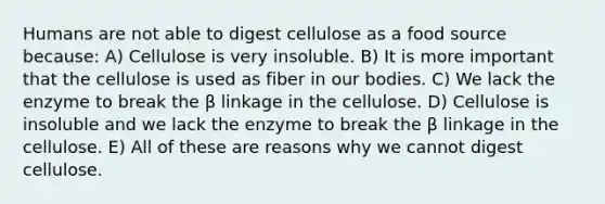 Humans are not able to digest cellulose as a food source because: A) Cellulose is very insoluble. B) It is more important that the cellulose is used as fiber in our bodies. C) We lack the enzyme to break the β linkage in the cellulose. D) Cellulose is insoluble and we lack the enzyme to break the β linkage in the cellulose. E) All of these are reasons why we cannot digest cellulose.