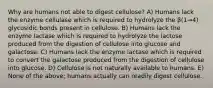 Why are humans not able to digest cellulose? A) Humans lack the enzyme cellulase which is required to hydrolyze the β(1→4) glycosidic bonds present in cellulose. B) Humans lack the enzyme lactase which is required to hydrolyze the lactose produced from the digestion of cellulose into glucose and galactose. C) Humans lack the enzyme lactase which is required to convert the galactose produced from the digestion of cellulose into glucose. D) Cellulose is not naturally available to humans. E) None of the above; humans actually can readily digest cellulose.