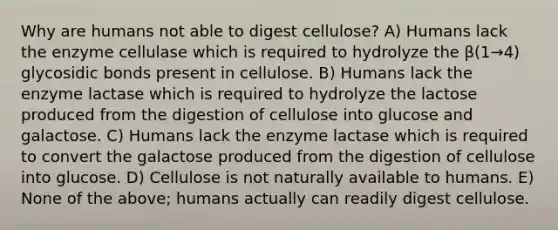 Why are humans not able to digest cellulose? A) Humans lack the enzyme cellulase which is required to hydrolyze the β(1→4) glycosidic bonds present in cellulose. B) Humans lack the enzyme lactase which is required to hydrolyze the lactose produced from the digestion of cellulose into glucose and galactose. C) Humans lack the enzyme lactase which is required to convert the galactose produced from the digestion of cellulose into glucose. D) Cellulose is not naturally available to humans. E) None of the above; humans actually can readily digest cellulose.