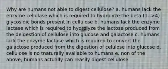 Why are humans not able to digest cellulose? a. humans lack the enzyme cellulase which is required to hydrolyze the beta (1-->4) glycosidic bonds present in cellulose b. humans lack the enzyme lactase which is required to hydrolyze the lactose produced from the deigestion of cellulose into glucose and galactose c. humans lack the enzyme lactase which is required to convert the galactose produced from the digestion of celulose into glucose d. cellulose is no tnaturally available to humans e. non of the above; humans actually can reasily digest cellulose