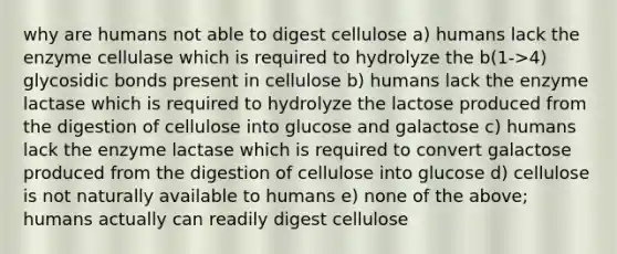 why are humans not able to digest cellulose a) humans lack the enzyme cellulase which is required to hydrolyze the b(1->4) glycosidic bonds present in cellulose b) humans lack the enzyme lactase which is required to hydrolyze the lactose produced from the digestion of cellulose into glucose and galactose c) humans lack the enzyme lactase which is required to convert galactose produced from the digestion of cellulose into glucose d) cellulose is not naturally available to humans e) none of the above; humans actually can readily digest cellulose