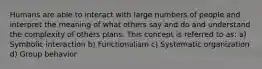 Humans are able to interact with large numbers of people and interpret the meaning of what others say and do and understand the complexity of others plans. This concept is referred to as: a) Symbolic interaction b) Functionalism c) Systematic organization d) Group behavior