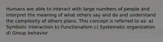 Humans are able to interact with large numbers of people and interpret the meaning of what others say and do and understand the complexity of others plans. This concept is referred to as: a) Symbolic interaction b) Functionalism c) Systematic organization d) Group behavior