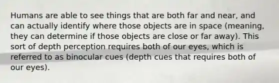 Humans are able to see things that are both far and near, and can actually identify where those objects are in space (meaning, they can determine if those objects are close or far away). This sort of depth perception requires both of our eyes, which is referred to as binocular cues (depth cues that requires both of our eyes).