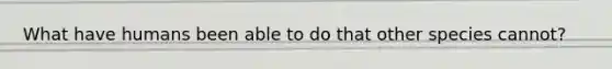 What have humans been able to do that other species cannot?