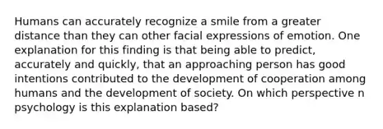 Humans can accurately recognize a smile from a greater distance than they can other facial expressions of emotion. One explanation for this finding is that being able to predict, accurately and quickly, that an approaching person has good intentions contributed to the development of cooperation among humans and the development of society. On which perspective n psychology is this explanation based?