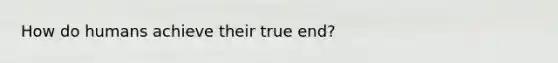 How do humans achieve their true end?