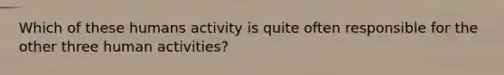 Which of these humans activity is quite often responsible for the other three human activities?