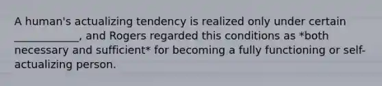 A human's actualizing tendency is realized only under certain ____________, and Rogers regarded this conditions as *both necessary and sufficient* for becoming a fully functioning or self-actualizing person.