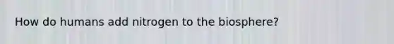How do humans add nitrogen to the biosphere?