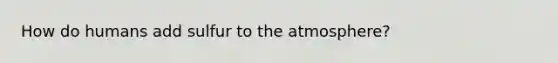 How do humans add sulfur to the atmosphere?