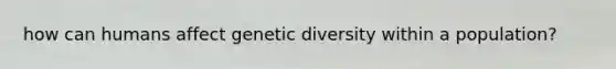 how can humans affect genetic diversity within a population?