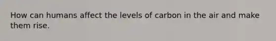 How can humans affect the levels of carbon in the air and make them rise.