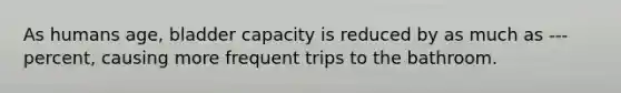 As humans age, bladder capacity is reduced by as much as --- percent, causing more frequent trips to the bathroom.