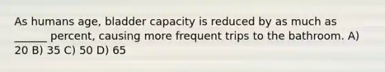 As humans age, bladder capacity is reduced by as much as ______ percent, causing more frequent trips to the bathroom. A) 20 B) 35 C) 50 D) 65